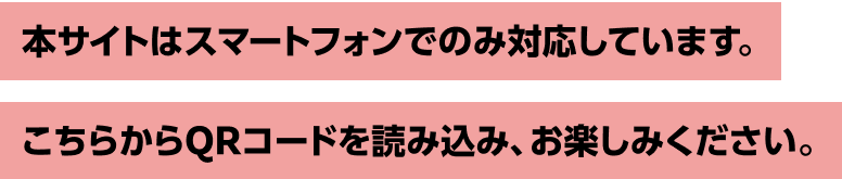 本サイトはスマートフォンでのみ対応しています。こちらからQRコードを読み込み、お楽しみください。